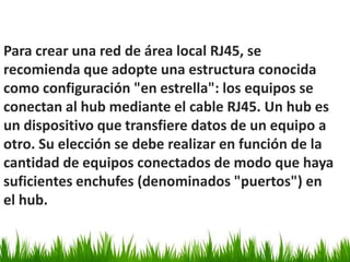 Para crear una red de área local RJ45, se
recomienda que adopte una estructura conocida
como configuración "en estrella": los equipos se
conectan al hub mediante el cable RJ45. Un hub es
un dispositivo que transfiere datos de un equipo a
otro. Su elección se debe realizar en función de la
cantidad de equipos conectados de modo que haya
suficientes enchufes (denominados "puertos") en
el hub.
 