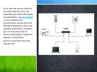 En el caso de que se trate de
una red extensa o una con
requisitos de ancho de banda
considerables, unconmutador
 es una opción más
conveniente, ya que permite
distribuir paquetes sólo a los
equipos relevantes, mientras
que un hub los envía en
forma sistemática a todos los
equipos conectados.
Así es la estructura de este
tipo de red:
 