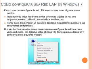COMO CONFIGURAR UNA RED LAN EN WINDOWS 7
Para comenzar a configurar la red LAN tenemos que hacer algunos pasos
previos:
 Instalación de todos los drivers de las diferentes tarjetas de red que
tengamos, routers, cableado, conectarlo al wireless, etc.
 Poner clave al ordenador, ya que de lo contrario, no podremos acceder a los
documentos compartidos.
Una vez hecho estos dos pasos, comenzamos a configurar la red local. Nos
vamos a Equipo, clic derecho sobre el icono y le damos a propiedades tal y
como está en la siguiente imagen:
 