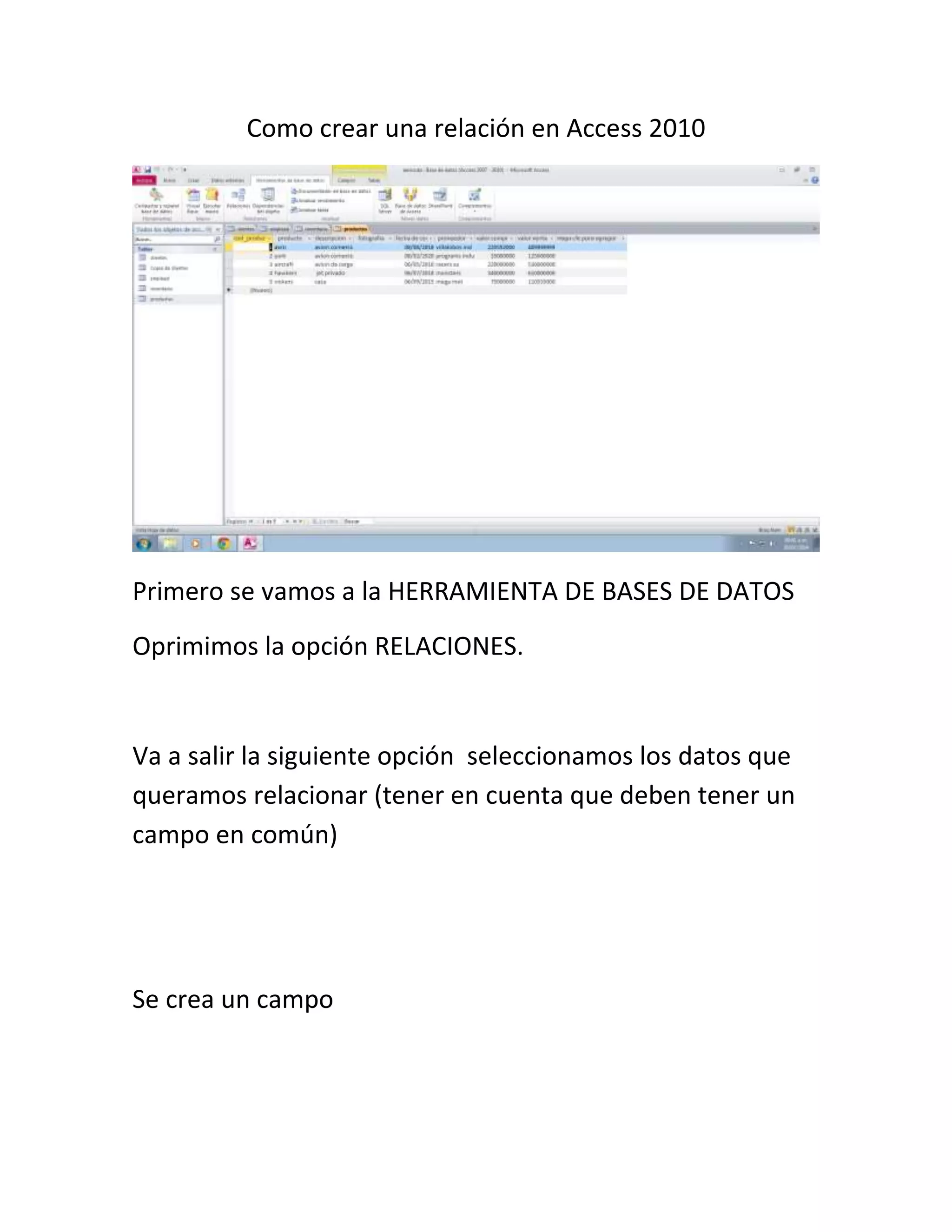 Como crear una relación en Access 2010
Primero se vamos a la HERRAMIENTA DE BASES DE DATOS
Oprimimos la opción RELACIONES.
Va a salir la siguiente opción seleccionamos los datos que
queramos relacionar (tener en cuenta que deben tener un
campo en común)
Se crea un campo