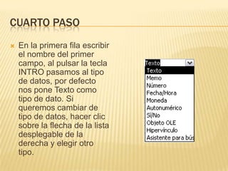 CUARTO PASOEn la primera fila escribir el nombre del primer campo, al pulsar la tecla INTRO pasamos al tipo de datos, por defecto nos pone Texto como tipo de dato. Si queremos cambiar de tipo de datos, hacer clic sobre la flecha de la lista desplegable de la derecha y elegir otro tipo.
