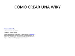 COMO CREAR UNA WIKY
Wikispaces Editar 0 18…
Creación de wikis en Wikispaces
1. Registro y creación del wiki
El primer paso para crear un Wiki es ir a la página principal de wikispaces y
registrarnos en el sistema. Para ello sólo habrá que elegir un nombre de
usuario y una clave de acceso, proporcionar nuestra dirección de correo y
elegir un nombre para el Wiki (prefijo a wikispaces.com).
 
