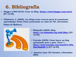 6. Bibliografía
 Blogger (1999-2010): Crear un Blog. (https://www.blogger.com/start)
  [07-12-09].

 Villalustre, L. (2009). Los Blogs como recurso para la enseñanza-
  aprendizaje. Power Point presentado en clase de TIC, Noviembre,
  Palma de Mallorca.

                               Wikipedia (2009): Blog.
                                (http://es.wikipedia.org/wiki/Blog ) [07-
                                12-09].

                               Youtube (2009): Como hacer un blog
                                optimizado paso a paso. Parte 1.
                                (http://www.youtube.com/watch?v=lYls_
                                5BxJRg&NR=1) [07-12-09].

                               Apuntes clase TIC Octubre a Diciembre
                               2009.
 