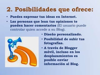2. Posibilidades que ofrece:
• Puedes expresar tus ideas en Internet.
• Las personas que lean tus opiniones te
  pueden hacer comentarios (El usuario puede
  controlar quien accede a su Blog).
                     • Diseño personalizado.
                     • Posibilidad de subir tus
                       fotografías.
                     • A través de Blogger
                       móvil, incluso en los
                       desplazamientos es
                       posible enviar
                       información al Blog.
 