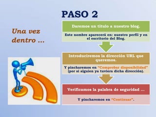 PASO 2
               Daremos un título a nuestro blog.
Una vez    Este nombre aparecerá en: nuestro perfil y en
dentro …              el escritorio del Blog.




             Introduciremos la dirección URL que
                         queremos.
           Y pincharemos en “Comprobar disponibilidad”
             (por si alguien ya tuviera dicha dirección).




            Verificamos la palabra de seguridad …

                  Y pincharemos en “Continuar”.
 