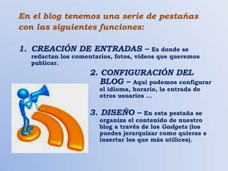 En el blog tenemos una serie de pestañas
con las siguientes funciones:

1. CREACIÓN DE ENTRADAS –               Es donde se
  redactan los comentarios, fotos, videos que queremos
  publicar.
                   2. CONFIGURACIÓN DEL
                      BLOG – Aquí podemos configurar
                       el idioma, horario, la entrada de
                       otros usuarios …

                   3. DISEÑO –        En esta pestaña se
                       organiza el contenido de nuestro
                       blog a través de los Gadgets (los
                       puedes jerarquizar como quieras e
                       insertar los que más utilices).
 