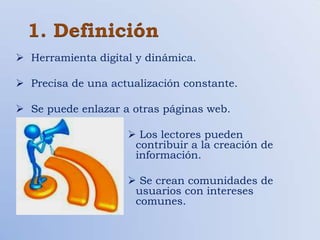 1. Definición
 Herramienta digital y dinámica.

 Precisa de una actualización constante.

 Se puede enlazar a otras páginas web.

                     Los lectores pueden
                     contribuir a la creación de
                     información.

                     Se crean comunidades de
                     usuarios con intereses
                     comunes.
 