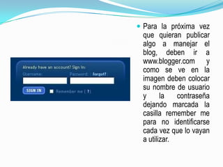 Para la próxima vez que quieran publicar  algo a manejar el blog, deben ir a  www.blogger.com y como se ve en la imagen deben colocar su nombre de usuario y la contraseña dejando marcada la casilla remember me  para no identificarse cada vez que lo vayan a utilizar.