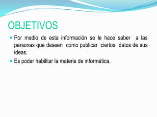 OBJETIVOSPor medio de esta información se le hace saber  a las personas que deseen  como publicar  ciertos  datos de sus ideas.Es poder habilitar la materia de informática.