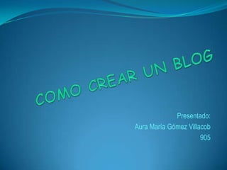 COMO CREAR UN BLOG Presentado: Aura María Gómez Villacob 905 