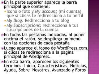 En la parte superior aparece la barra principal que contiene:Icono o foto y My account (mi cuenta) que si clicas te redireccióna a tu perfilMy Blog: Redirecciona a tu blogMy Subscriptions: redirecciona a tus suscripciones de la cuentaEn todas las pestañas indicadas. al poner encima el ratón, se despliega un menú con las opciones de cada pestañaLuego aparece el icono de WordPress.com, si clicas te redirecciona a la pagina principal de Wordpress.En esta barra, aparecen los siguientes términos: Inicio, Características, Noticias, Ayuda, Sobre  Nosotros, Avanzado y Foros