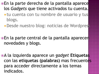En la parte derecha de la pantalla aparece los Gadgets que tiene activados tu cuenta. tu cuenta con tu nombre de usuario y tus blogs.Desde nuestro blog: noticias de WordpressEn la parte central de la pantalla aparecen novedades y blogs.A la izquierda aparece un gadgetEtiquetas con las etiquetas (palabras) mas frecuentes para acceder directamente a los temas indicados.