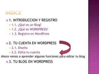 indice1. INTRODUCCION Y REGISTRO1.1. ¿Qué es un Blog?	1.2. ¿Qué es WORDPRESS?1.3. Registro en WordPress2. TU CUENTA EN WORDPRESS2.1. Diseño	2.2. Edita tu cuenta3. TU BLOG EN WORDPRESSAhora vamos a aprender algunas funciones para editar tu blog