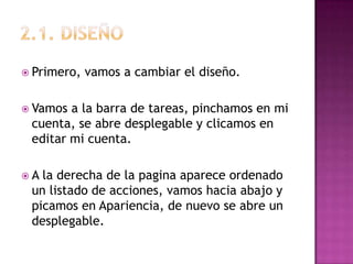 2.1. diSEÑOPrimero, vamos a cambiar el diseño.Vamos a la barra de tareas, pinchamos en mi cuenta, se abre desplegable y clicamos en editar mi cuenta.A la derecha de la pagina aparece ordenado un listado de acciones, vamos hacia abajo y picamos en Apariencia, de nuevo se abre un desplegable.