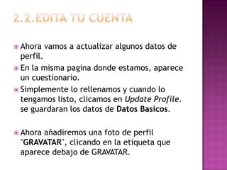 2.2.edita tu cuentaAhora vamos a actualizar algunos datos de perfil.En la misma pagina donde estamos, aparece un cuestionario.Simplemente lo rellenamos y cuando lo tengamos listo, clicamos en UpdateProfile. se guardaran los datos de Datos Basicos.Ahora añadiremos una foto de perfil "GRAVATAR", clicando en la etiqueta que aparece debajo de GRAVATAR.