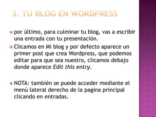 3. Tu blog en wordpresspor último, para culminar tu blog, vas a escribir una entrada con tu presentación.Clicamos en Mi blog y por defecto aparece un primer post que crea Wordpress, que podemos editar para que sea nuestro, clicamos debajo donde aparece Edit this entry.NOTA: también se puede acceder mediante el menú lateral derecho de la pagina principal clicando en entradas.