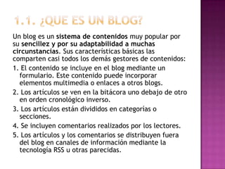 1.1. ¿QUE ES UN BLOG?Un blog es un sistema de contenidos muy popular por su sencillez y por su adaptabilidad a muchas  circunstancias. Sus características básicas las comparten casi todos los demás gestores de contenidos:1. El contenido se incluye en el blog mediante un formulario. Este contenido puede incorporar elementos multimedia o enlaces a otros blogs.2. Los artículos se ven en la bitácora uno debajo de otro en orden cronológico inverso.3. Los artículos están divididos en categorías o secciones.4. Se incluyen comentarios realizados por los lectores.5. Los artículos y los comentarios se distribuyen fuera del blog en canales de información mediante la tecnología RSS u otras parecidas.