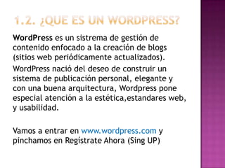 1.2. ¿QUE ES UN wordpress?WordPress es un sistrema de gestión de contenido enfocado a la creación de blogs (sitios web periódicamente actualizados). WordPress nació del deseo de construir un sistema de publicación personal, elegante y con una buena arquitectura, Wordpress pone especial atención a la estética,estandares web, y usabilidad.Vamos a entrar en www.wordpress.com y pinchamos en Regístrate Ahora (Sing UP)