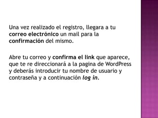Una vez realizado el registro, llegara a tu correo electrónico un mail para la confirmación del mismo. Abre tu correo y confirma el link que aparece, que te re direccionará a la pagina de WordPress y deberás introducir tu nombre de usuario y  contraseña y a continuación log in.