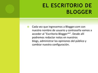 EL ESCRITORIO DE BLOGGERCada vez que ingresemos a Blogger.com con  nuestro nombre de usuario y contraseña vamos a acceder al "Escritorio Blogger™". Desde allí podremos redactar notas en nuestros blogs, administrar las opiniones del público y cambiar nuestra configuración.