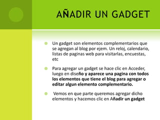 AÑADIR UN GADGETUn gadget son elementoscomplementarios que se agregan al blog por ejem. Un reloj, calendario, listas de paginas web para visitarlas, encuestas, etcPara agregar un gadget se haceclic en Acceder, luego en diseño y aparece una pagina con todos los elementos que tiene el blog para agregar o editar algun elemento complementario.Vemos en que parte queremosagregardichoelementos y hacemosclic en Añadir un gadget