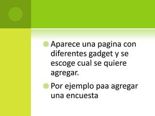 Aparece una pagina con diferentes gadget y se escogecual se quiereagregar.Por ejemplopaaagregar una encuesta