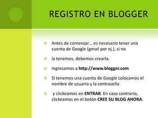 REGISTRO EN BLOGGERAntes de comenzar… es necesario tener una cuenta de Google (gmail por ej.), si nola tenemos, debemos crearla.Ingresamos a http://www.blogger.comSi tenemos una cuenta de Google colocamos el nombre de usuario y la contraseña  y clickeamosen ENTRAR. En caso contrario, clickeamos en el botón CREE SU BLOG AHORA.