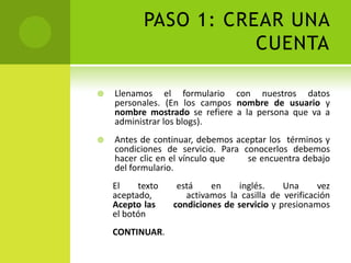 PASO 1: CREAR UNA CUENTALlenamos el formulario con nuestros datos personales. (En los campos nombre de usuario y nombre mostrado se refiere a la persona que va a administrar los blogs).Antes de continuar, debemos aceptar los  términos y condiciones de servicio. Para conocerlos debemos hacer clic en el vínculo que        se encuentra debajo del formulario. El texto está en inglés. Una vez aceptado,        activamos la casilla de verificación Acepto las      condiciones de servicio y presionamos el botónCONTINUAR.