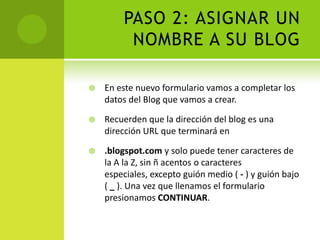 PASO 2: ASIGNAR UN NOMBRE A SU BLOGEn este nuevo formulario vamos a completar los datos del Blog que vamos a crear.Recuerden que la dirección del blog es una dirección URL que terminará en.blogspot.com y solo puede tener caracteres de la A la Z, sin ñ acentos o caracteres especiales, excepto guión medio ( - ) y guión bajo ( _ ). Una vez que llenamos el formulario presionamos CONTINUAR.
