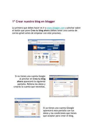 1º Crear nuestro blog en blogger

Lo primero que debes hacer es ir a www.blogger.com y pinchar sobre
el botón que pone Crea tu blog ahora (debes tener una cuenta de
correo gmail antes de empezar con este proceso).




  Si no tienes una cuenta Google
       al pinchar en Crea tu blog
    ahora aparecerá la siguiente
     pantalla. Rellena los datos y
 crearás la cuenta que necesitas.




                               Si ya tienes una cuenta Gloogle
                               aparecerá esta pantalla con tus
                               datos y las condiciones que tienes
                               que aceptar para crear el blog.
 