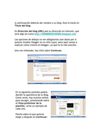 A continuación deberás dar nombre a tu blog. Esto lo harás en
Título del blog.

En Dirección del blog (URL) pon su dirección en Internet, que
será algo asi como http://NOMBREESCOGIDO.blogspot.com

Las opciones de debajo no son obligatorias (son datos por si
quieres instalar blogger en un sitio tuyo), pero aquí vamos a
explicar cómo crearlo en blogger, ya que es lo más sencillo.

Una vez rellenado, haz click sobre Continuar.




En la siguiente pantalla podrás
decidir la apariencia de tu Blog.
Como verás, hay muchos estilos
para escoger, presionando sobre
el Vista preliminar de la
plantilla, verás un ejemplo de
cada uno.

Pincha sobre el que quieras
elegir y después en Continuar:
 