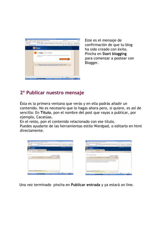 Este es el mensaje de
                                      confirmación de que tu blog
                                      ha sido creado con éxito.
                                      Pincha en Start blogging
                                      para comenzar a postear con
                                      Blogger.




2º Publicar nuestro mensaje

Ésta es la primera ventana que verás y en ella podrás añadir un
contenido. No es necesario que lo hagas ahora pero, si quiere, es así de
sencillo: En Título, pon el nombre del post que vayas a publicar, por
ejemplo, Cacatúas.
En el resto, pon el contenido relacionado con ese título.
Puedes ayudarte de las herramientas estilo Wordpad, o editarlo en html
directamente.




Una vez terminado pincha en Publicar entrada y ya estará on line.
 