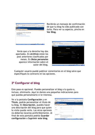 Recibirás un mensaje de confirmación
                                   de que tu blog ha sido publicado con
                                   éxito. Para ver su aspecto, pincha en
                                   Ver Blog.




     Verás que a la derecha hay dos
    apartados. En Archivos están los
     post anteriores clasificados por
        meses. En Datos personales
       aparece información sobre el
                      autor del blog.

  Cualquier usuario puede publicar comentarios en el blog salvo que
  especifiques lo contrario en las opciones.



3º Configurar el blog

Este paso es opcional. Puedes personalizar el blog a tu gusto o,
incluso, eliminarlo. Aquí te damos una pequeñas indicaciones para
que puedas personalizarlo si te interesa.

Ve a la pestaña Configuración y en
Título, podrás personalizar el título de
tu blog. En Descripción, puedes hacer
una descripción del blog para que quien
lo visite pueda verlo. Las otras opciones
no deberías tocarlas preferiblemente. Al
final de esta pantalla podrás Guardar
configuración o Suprimir este blog.
 
