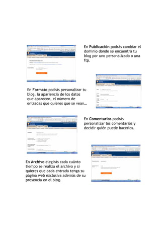 En Publicación podrás cambiar el
                                dominio donde se encuentra tu
                                blog por uno personalizado o una
                                ftp.




En Formato podrás personalizar tu
blog, la apariencia de los datos
que aparecen, el número de
entradas que quieres que se vean…



                                En Comentarios podrás
                                personalizar los comentarios y
                                decidir quién puede hacerlos.




En Archivo elegirás cada cuánto
tiempo se realiza el archivo y si
quieres que cada entrada tenga su
página web exclusiva además de su
presencia en el blog.
 