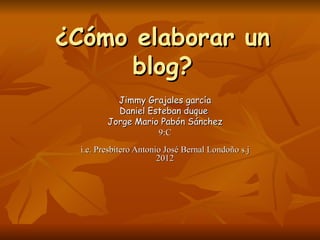 ¿Cómo elaborar un blog? Jimmy Grajales garcía Daniel Esteban duque  Jorge Mario Pabón Sánchez 9:C i.e. Presbítero Antonio José Bernal Londoño s.j 2012 