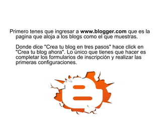 Primero tenes que ingresar a  www.blogger.com  que es la pagina que aloja a los blogs como el que muestras. Donde dice "Crea tu blog en tres pasos" hace click en "Crea tu blog ahora". Lo único que tienes que hacer es completar los formularios de inscripción y realizar las primeras configuraciones.  