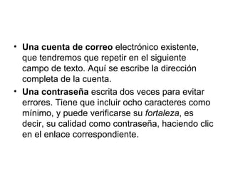 Una cuenta de correo  electrónico existente, que tendremos que repetir en el siguiente campo de texto. Aquí se escribe la dirección completa de la cuenta.  Una contraseña  escrita dos veces para evitar errores. Tiene que incluir ocho caracteres como mínimo, y puede verificarse su  fortaleza , es decir, su calidad como contraseña, haciendo clic en el enlace correspondiente.  