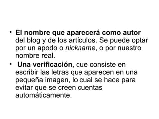 El nombre que aparecerá como autor  del blog y de los artículos. Se puede optar por un apodo o  nickname , o por nuestro nombre real. Una verificación , que consiste en escribir las letras que aparecen en una pequeña imagen, lo cual se hace para evitar que se creen cuentas automáticamente.  