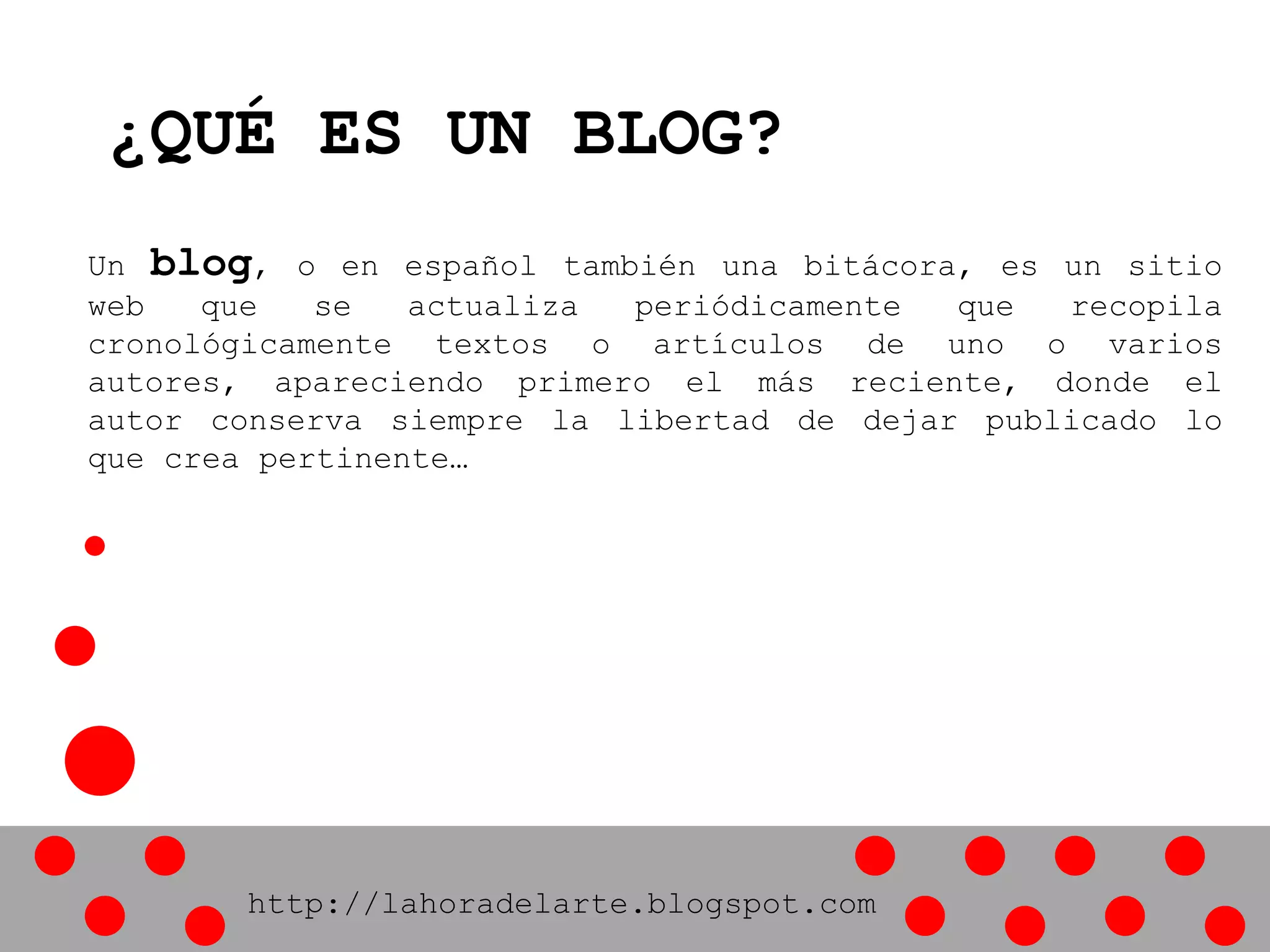 ¿QUÉ ES UN BLOG?
Un blog, o en español también una bitácora, es un sitio
web que se actualiza periódicamente que recopila
cronológicamente textos o artículos de uno o varios
autores, apareciendo primero el más reciente, donde el
autor conserva siempre la libertad de dejar publicado lo
que crea pertinente…
http://lahoradelarte.blogspot.com