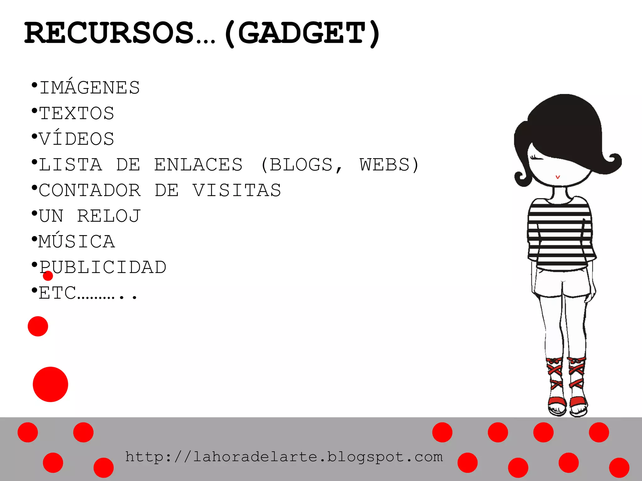 RECURSOS…(GADGET)
•IMÁGENES
•TEXTOS
•VÍDEOS
•LISTA DE ENLACES (BLOGS, WEBS)
•CONTADOR DE VISITAS
•UN RELOJ
•MÚSICA
•PUBLICIDAD
•ETC………..
http://lahoradelarte.blogspot.com