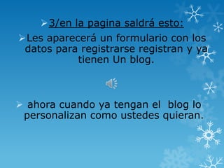 3/en la pagina saldrá esto:
Les aparecerá un formulario con los
 datos para registrarse registran y ya
           tienen Un blog.



 ahora cuando ya tengan el blog lo
 personalizan como ustedes quieran.
 