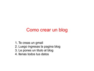 Como crear un blog

1. Te creas un gmail
2. Luego ingresas la pagina blog
3. Le pones un titulo al blog
4. llenas todos tus datos
 