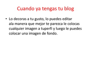Cuando ya tengas tu blog
• Lo decoras a tu gusto, lo puedes editar
  ala manera que mejor te parezca le colocas
  cualquier imagen a tuperfi y luego le puedes
  colocar una imagen de fondo.
 