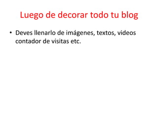 Luego de decorar todo tu blog
• Deves llenarlo de imágenes, textos, videos
  contador de visitas etc.
 