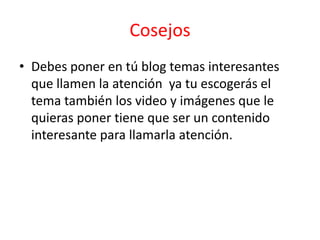 Cosejos
• Debes poner en tú blog temas interesantes
  que llamen la atención ya tu escogerás el
  tema también los video y imágenes que le
  quieras poner tiene que ser un contenido
  interesante para llamarla atención.
 