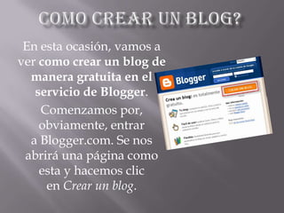 En esta ocasión, vamos a
ver como crear un blog de
manera gratuita en el
servicio de Blogger.
Comenzamos por,
obviamente, entrar
a Blogger.com. Se nos
abrirá una página como
esta y hacemos clic
en Crear un blog.
 
