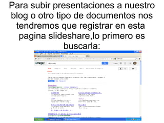 Para subir presentaciones a nuestro
blog o otro tipo de documentos nos
tendremos que registrar en esta
pagina slideshare,lo primero es
buscarla:

 