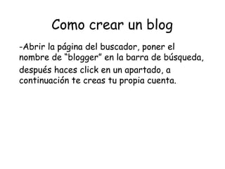 Como crear un blog
-Abrir la página del buscador, poner el
nombre de “blogger” en la barra de búsqueda,
después haces click en un apartado, a
continuación te creas tu propia cuenta.

 