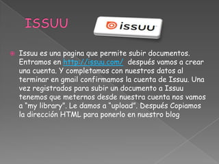 

Issuu es una pagina que permite subir documentos.
Entramos en http://issuu.com/ después vamos a crear
una cuenta. Y completamos con nuestros datos al
terminar en gmail confirmamos la cuenta de Issuu. Una
vez registrados para subir un documento a Issuu
tenemos que meternos desde nuestra cuenta nos vamos
a “my library”. Le damos a “upload”. Después Copiamos
la dirección HTML para ponerlo en nuestro blog

 