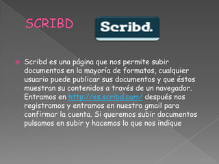 

Scribd es una página que nos permite subir
documentos en la mayoría de formatos, cualquier
usuario puede publicar sus documentos y que éstos
muestran su contenidos a través de un navegador.
Entramos en http://es.scribd.com/ después nos
registramos y entramos en nuestro gmail para
confirmar la cuenta. Si queremos subir documentos
pulsamos en subir y hacemos lo que nos indique

 